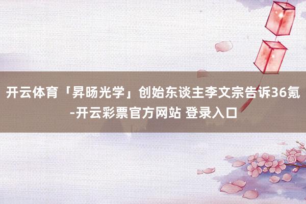 开云体育「昇旸光学」创始东谈主李文宗告诉36氪-开云彩票官方网站 登录入口