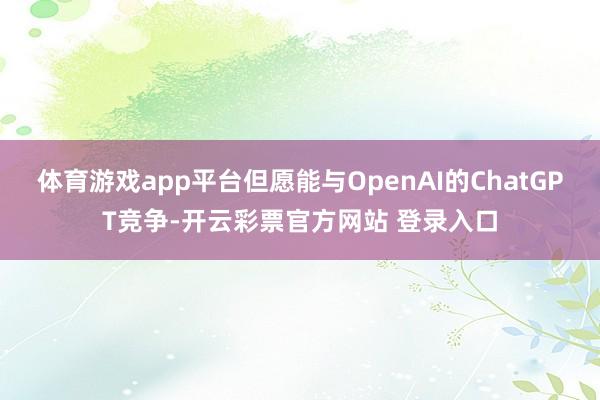 体育游戏app平台但愿能与OpenAI的ChatGPT竞争-开云彩票官方网站 登录入口