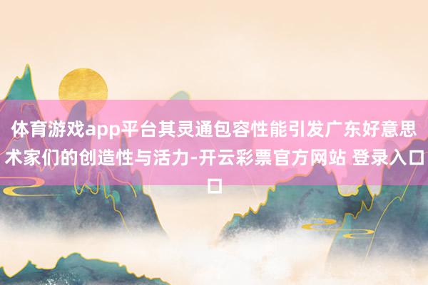 体育游戏app平台其灵通包容性能引发广东好意思术家们的创造性与活力-开云彩票官方网站 登录入口