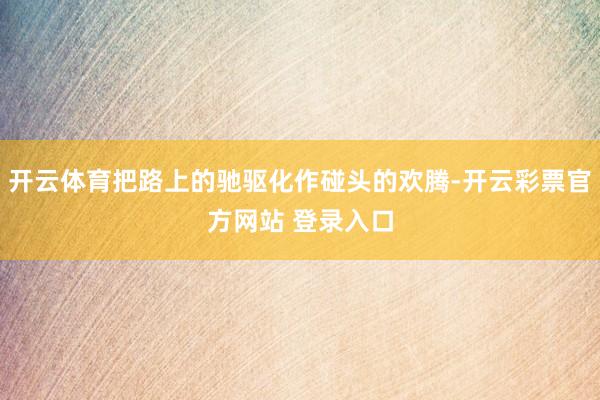 开云体育把路上的驰驱化作碰头的欢腾-开云彩票官方网站 登录入口