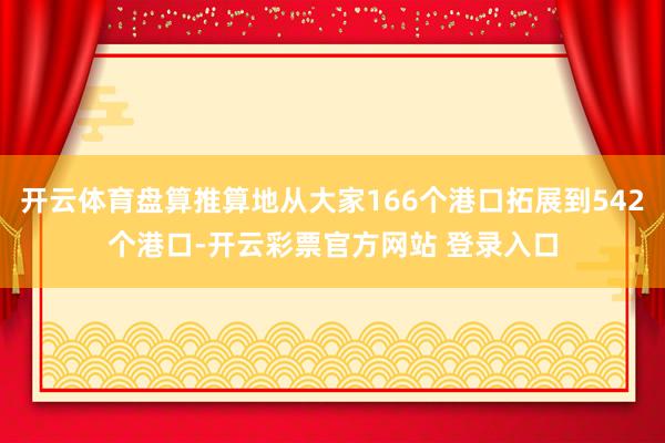 开云体育盘算推算地从大家166个港口拓展到542个港口-开云彩票官方网站 登录入口
