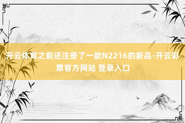 开云体育之前还注册了一款N2216的新品-开云彩票官方网站 登录入口