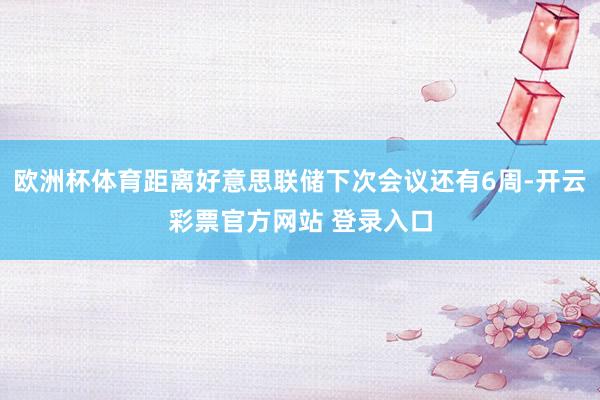 欧洲杯体育距离好意思联储下次会议还有6周-开云彩票官方网站 登录入口