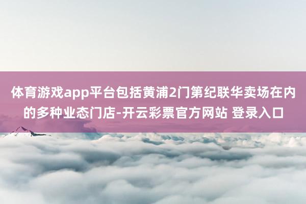 体育游戏app平台包括黄浦2门第纪联华卖场在内的多种业态门店-开云彩票官方网站 登录入口
