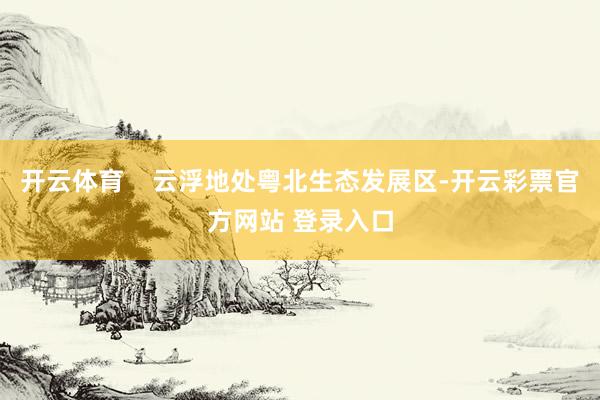 开云体育    云浮地处粤北生态发展区-开云彩票官方网站 登录入口