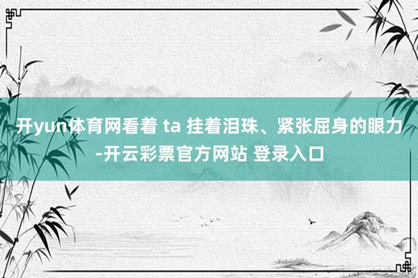 开yun体育网看着 ta 挂着泪珠、紧张屈身的眼力-开云彩票官方网站 登录入口