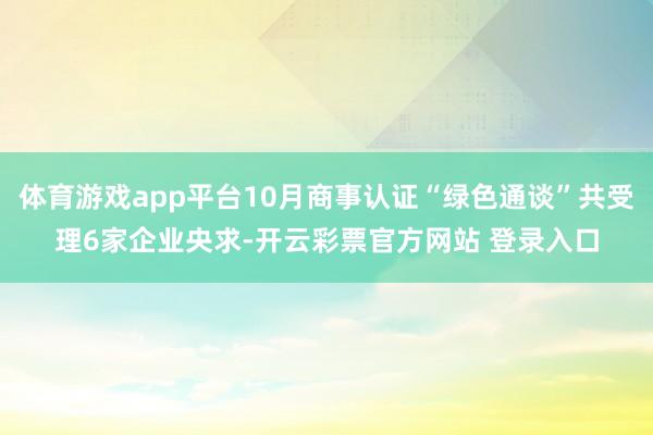 体育游戏app平台10月商事认证“绿色通谈”共受理6家企业央求-开云彩票官方网站 登录入口