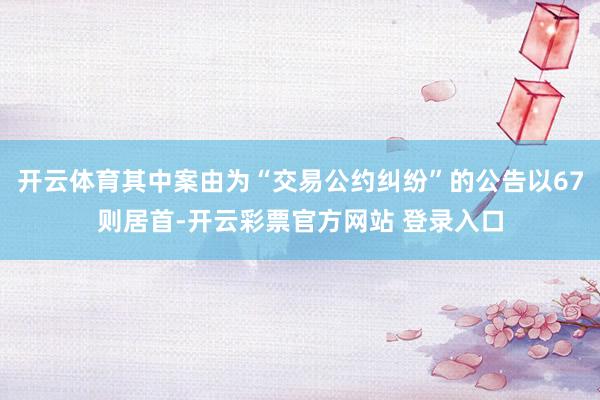 开云体育其中案由为“交易公约纠纷”的公告以67则居首-开云彩票官方网站 登录入口