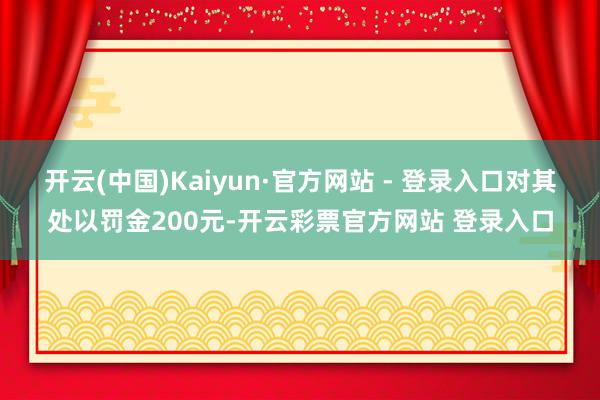 开云(中国)Kaiyun·官方网站 - 登录入口对其处以罚金200元-开云彩票官方网站 登录入口