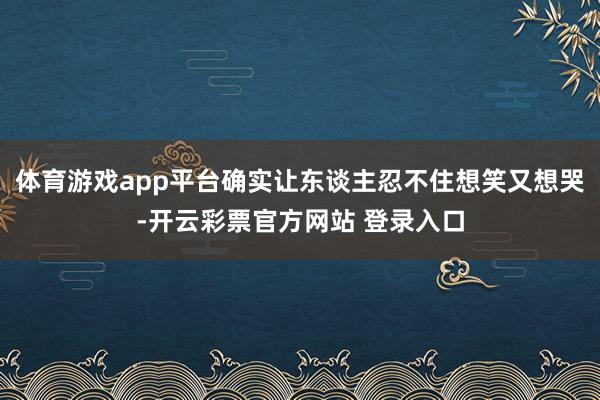 体育游戏app平台确实让东谈主忍不住想笑又想哭-开云彩票官方网站 登录入口