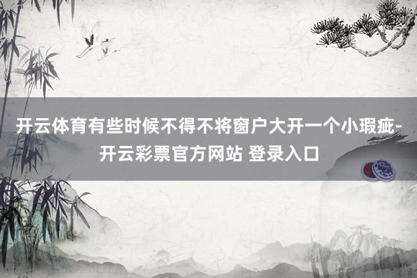 开云体育有些时候不得不将窗户大开一个小瑕疵-开云彩票官方网站 登录入口