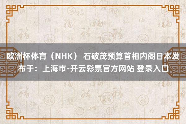 欧洲杯体育（NHK） 石破茂预算首相内阁日本发布于：上海市-开云彩票官方网站 登录入口