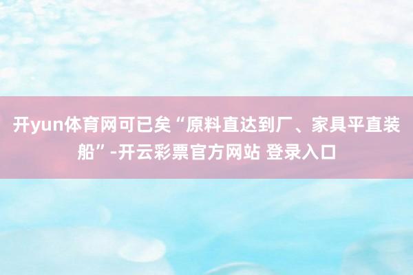 开yun体育网可已矣“原料直达到厂、家具平直装船”-开云彩票官方网站 登录入口