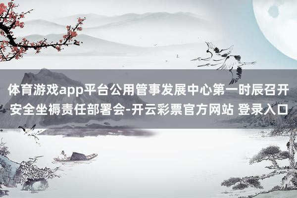 体育游戏app平台公用管事发展中心第一时辰召开安全坐褥责任部署会-开云彩票官方网站 登录入口