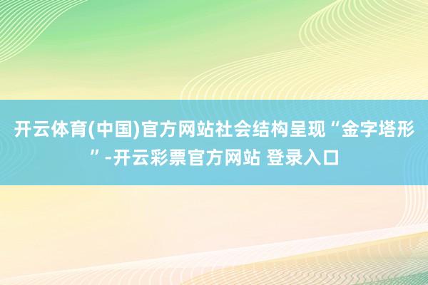 开云体育(中国)官方网站社会结构呈现“金字塔形”-开云彩票官方网站 登录入口