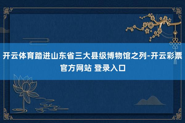 开云体育踏进山东省三大县级博物馆之列-开云彩票官方网站 登录入口