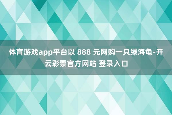 体育游戏app平台以 888 元网购一只绿海龟-开云彩票官方网站 登录入口