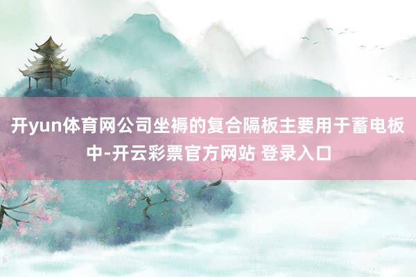 开yun体育网公司坐褥的复合隔板主要用于蓄电板中-开云彩票官方网站 登录入口