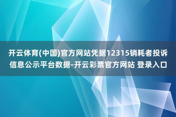 开云体育(中国)官方网站凭据12315销耗者投诉信息公示平台数据-开云彩票官方网站 登录入口