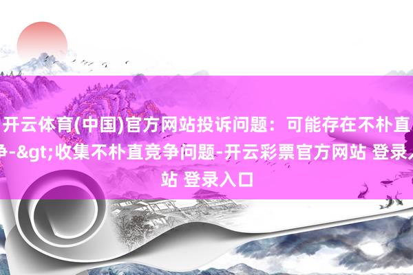 开云体育(中国)官方网站投诉问题：可能存在不朴直竞争->收集不朴直竞争问题-开云彩票官方网站 登录入口
