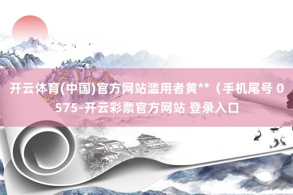 开云体育(中国)官方网站滥用者黄**（手机尾号 0575-开云彩票官方网站 登录入口