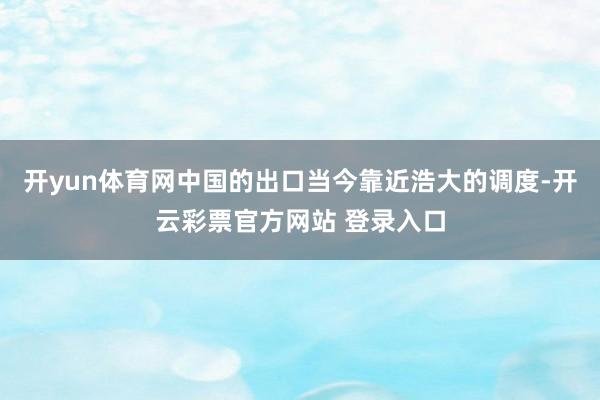 开yun体育网中国的出口当今靠近浩大的调度-开云彩票官方网站 登录入口