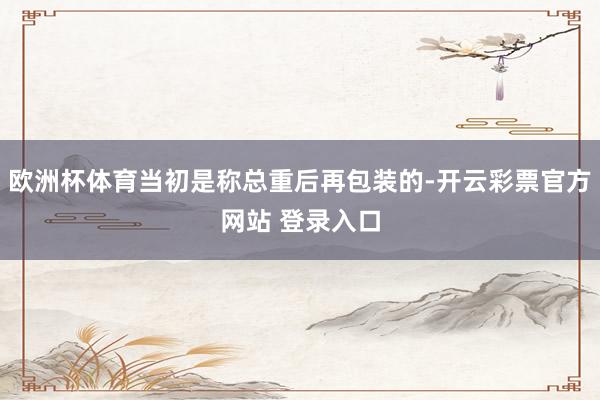 欧洲杯体育当初是称总重后再包装的-开云彩票官方网站 登录入口