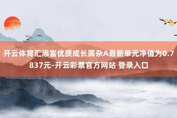 开云体育汇添富优质成长羼杂A最新单元净值为0.7837元-开云彩票官方网站 登录入口
