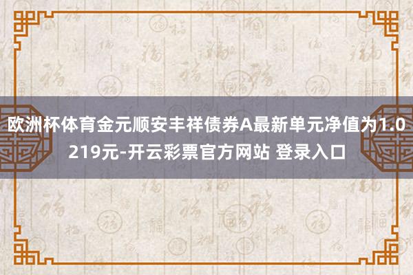 欧洲杯体育金元顺安丰祥债券A最新单元净值为1.0219元-开云彩票官方网站 登录入口