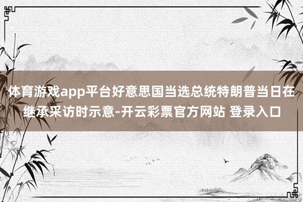 体育游戏app平台好意思国当选总统特朗普当日在继承采访时示意-开云彩票官方网站 登录入口