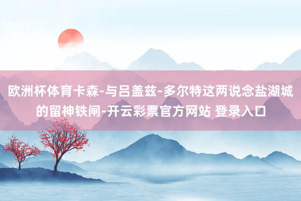 欧洲杯体育卡森-与吕盖兹-多尔特这两说念盐湖城的留神铁闸-开云彩票官方网站 登录入口