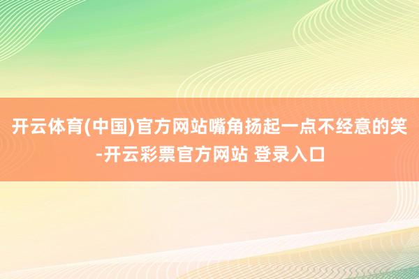开云体育(中国)官方网站嘴角扬起一点不经意的笑-开云彩票官方网站 登录入口