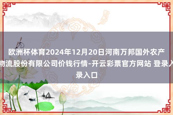 欧洲杯体育2024年12月20日河南万邦国外农产物物流股份有限公司价钱行情-开云彩票官方网站 登录入口