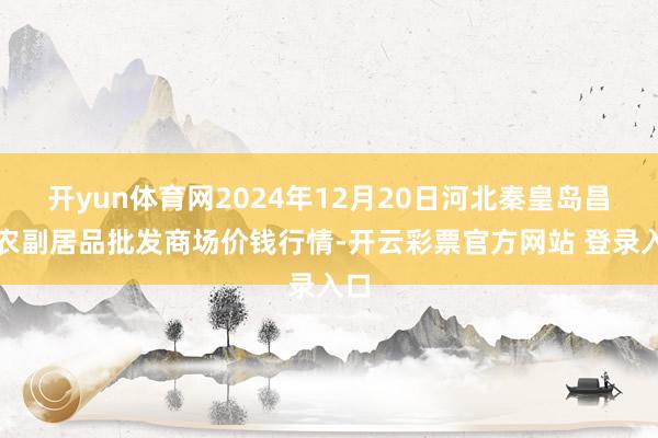 开yun体育网2024年12月20日河北秦皇岛昌黎农副居品批发商场价钱行情-开云彩票官方网站 登录入口