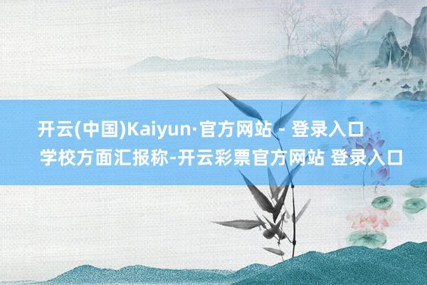 开云(中国)Kaiyun·官方网站 - 登录入口        学校方面汇报称-开云彩票官方网站 登录入口