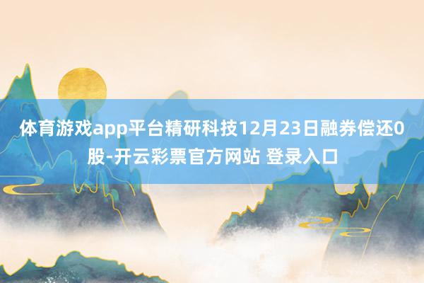 体育游戏app平台精研科技12月23日融券偿还0股-开云彩票官方网站 登录入口
