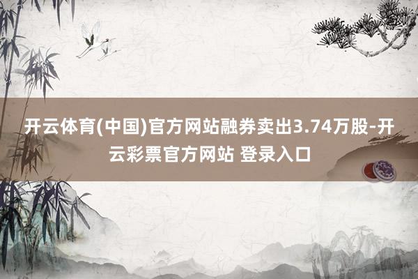 开云体育(中国)官方网站融券卖出3.74万股-开云彩票官方网站 登录入口