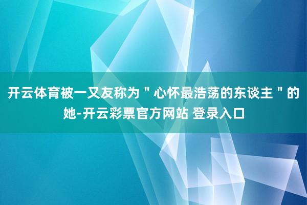 开云体育被一又友称为＂心怀最浩荡的东谈主＂的她-开云彩票官方网站 登录入口
