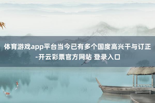 体育游戏app平台当今已有多个国度高兴干与订正-开云彩票官方网站 登录入口