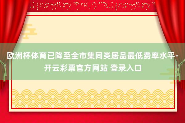欧洲杯体育已降至全市集同类居品最低费率水平-开云彩票官方网站 登录入口