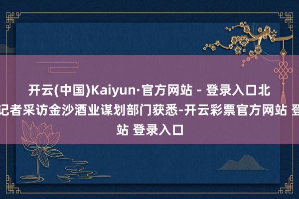 开云(中国)Kaiyun·官方网站 - 登录入口北京商报记者采访金沙酒业谋划部门获悉-开云彩票官方网站 登录入口