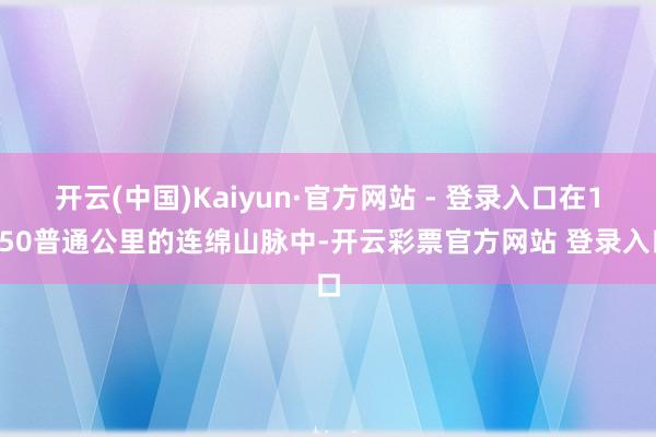 开云(中国)Kaiyun·官方网站 - 登录入口在1750普通公里的连绵山脉中-开云彩票官方网站 登录入口