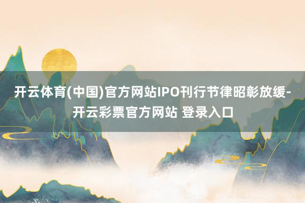 开云体育(中国)官方网站IPO刊行节律昭彰放缓-开云彩票官方网站 登录入口
