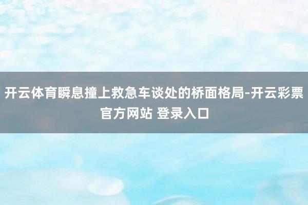 开云体育瞬息撞上救急车谈处的桥面格局-开云彩票官方网站 登录入口
