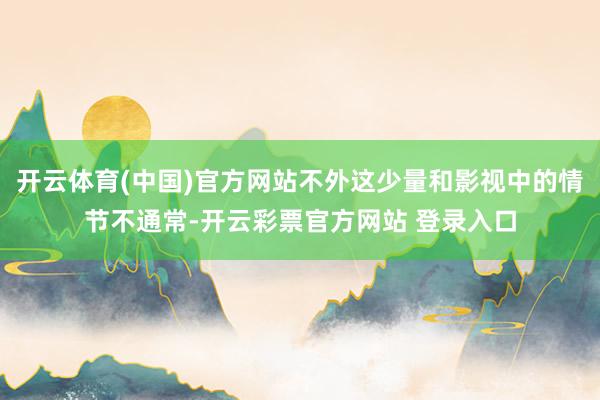 开云体育(中国)官方网站不外这少量和影视中的情节不通常-开云彩票官方网站 登录入口