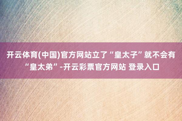 开云体育(中国)官方网站立了“皇太子”就不会有“皇太弟”-开云彩票官方网站 登录入口