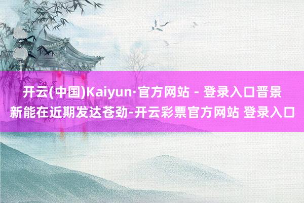 开云(中国)Kaiyun·官方网站 - 登录入口晋景新能在近期发达苍劲-开云彩票官方网站 登录入口