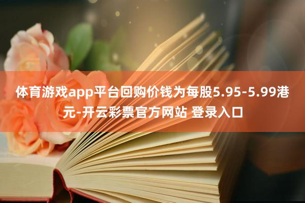 体育游戏app平台回购价钱为每股5.95-5.99港元-开云彩票官方网站 登录入口