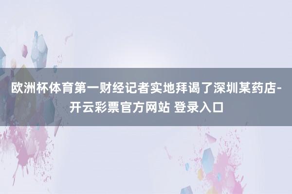 欧洲杯体育第一财经记者实地拜谒了深圳某药店-开云彩票官方网站 登录入口