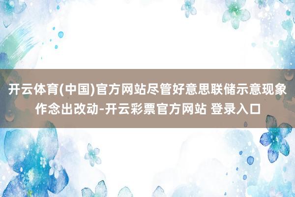 开云体育(中国)官方网站尽管好意思联储示意现象作念出改动-开云彩票官方网站 登录入口